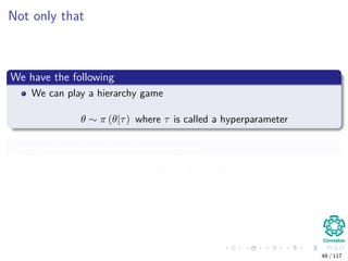 Not only that
We have the following
We can play a hierarchy game
θ ∼ π (θ|τ) where τ is called a hyperparameter
This give us an idea about the marginals
m (x) =
Θ
f (x, θ) =
Θ
f (x|θ) π (θ) dθ
48 / 117
 