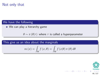 Not only that
We have the following
We can play a hierarchy game
θ ∼ π (θ|τ) where τ is called a hyperparameter
This give us an idea about the marginals
m (x) =
Θ
f (x, θ) =
Θ
f (x|θ) π (θ) dθ
48 / 117
 