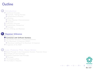 Outline
1 Introduction
Likelihood Principle
Example, Testing Fairness
Independence Inﬂuence
Suﬃciency
Fisher-Neyman Characterization
Example
Suﬃciency Principle
Conditionality Perspective
Example
Sins of Being non-Bayesian
2 Bayesian Inference
Introduction
Connection with Suﬃcient Statistics
Generalized Maximum Likelihood Estimator
The Maximum A Posteriori (MAP)
Maximum Likelihood Vs Maximum A Posteriori
Properties of the MAP
3 Loss, Posterior Risk, Bayes Action
Bayes Principle in the Frequentist Decision Theoretic Setup
Examples of Loss Functions
Bayesian Expected Loss Principle
Example
The Empirical Risk
The Fubini’s Theorem
50 / 117
 