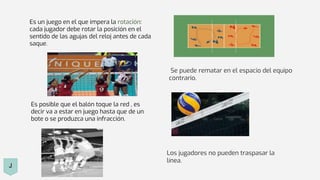 Es un juego en el que impera la rotación:
cada jugador debe rotar la posición en el
sentido de las agujas del reloj antes de cada
saque.
Se puede rematar en el espacio del equipo
contrario.
Es posible que el balón toque la red , es
decir va a estar en juego hasta que de un
bote o se produzca una infracción.
Los jugadores no pueden traspasar la
línea.
J
 