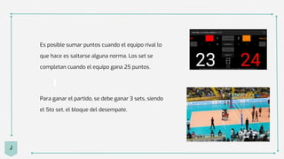 Es posible sumar puntos cuando el equipo rival lo
que hace es saltarse alguna norma. Los set se
completan cuando el equipo gana 25 puntos.
Para ganar el partido, se debe ganar 3 sets, siendo
el 5to set, el bloque del desempate.
J
 