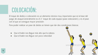 COLOCACIÓN:
El toque de dedos o colocación es un elemento técnico muy importante que es la base del
juego de ataque.Generalmente es el 2º toque de cada equipo (pase colocación) y es el pase
con el que se consigue mayor precisión.
Para poder realizar un pase de dedos se tienen que dar dos condiciones básicas:
● Que el balón nos llegue más alto que la cabeza.
● Que el balón nos llegue con poca velocidad.
V
 