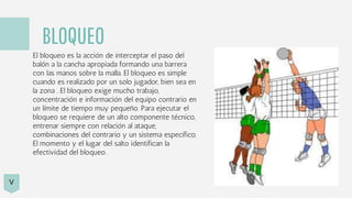 BLOQUEO
El bloqueo es la acción de interceptar el paso del
balón a la cancha apropiada formando una barrera
con las manos sobre la malla. El bloqueo es simple
cuando es realizado por un solo jugador, bien sea en
la zona . El bloqueo exige mucho trabajo,
concentración e información del equipo contrario en
un límite de tiempo muy pequeño. Para ejecutar el
bloqueo se requiere de un alto componente técnico,
entrenar siempre con relación al ataque,
combinaciones del contrario y un sistema específico.
El momento y el lugar del salto identifican la
efectividad del bloqueo.
V
 
