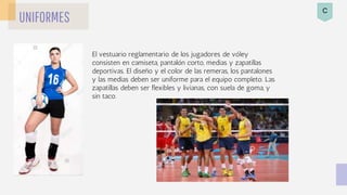 UNIFORMES
El vestuario reglamentario de los jugadores de vóley
consisten en camiseta, pantalón corto, medias y zapatillas
deportivas. El diseño y el color de las remeras, los pantalones
y las medias deben ser uniforme para el equipo completo. Las
zapatillas deben ser flexibles y livianas, con suela de goma, y
sin taco.
C
 