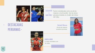 - DESTACADAS
PERUANAS-
DANIELAURIBE
La mejor anotadora con
36 mates
CECILIATAIT
y
GABYPÉREZ
Fueron consideradas como una de las
mejores a nivel mundial. . Son las únicas
peruanas incluidas en el salón de la fama
del Vóley.
ClarivettYllescas
Una de las mejores
sacadoras peruanas.
C
 
