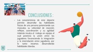 CONCLUSIONES:
- Las características de este deporte
permite desarrollar las habilidades
físicas de una persona potenciando sus
músculos, su velocidad de reacción,
reflejos, coordinación y su agilidad.
Además inculca el trabajo en equipo el
cual potencia la unión entre los
jugadores favoreciendo la integración
y la interrelación entre jugadores, por
lo tanto estamos desarrollando
habilidades blandas.
C
 
