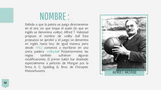 Debido a que la pelota se juega directamente
en el aire, sin que toque el suelo (lo que en
inglés se denomina volley), Alfred T. Halstead
propuso el nombre de volley ball. Esta
propuesta se aprobó y el juego se denomina
en inglés hasta hoy de igual manera, pero
desde 1952 comenzó a escribirse en una
única palabra: volleyball. Posteriormente, las
reglas también sufrieron algunas
modificaciones. El primer balón fue diseñado
especialmente a petición de Morgan por la
firma A. G. Spalding & Bros. de Chicopee,
Massachusetts. ALFRED T. HALSTEAD
NOMBRE:
M
 