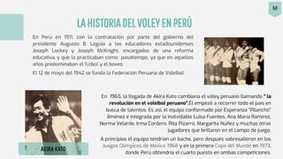 LAHISTORIADELVOLEYENPERÚ
En Perú en 1911, con la contratación por parte del gobierno del
presidente Augusto B. Leguía a los educadores estadounidenses
Joseph Lockey y Joseph McKnight, encargados de una reforma
educativa, y que lo practicaban como pasatiempo, ya que en aquellos
años predominaban el fútbol y el boxeo.
El 12 de mayo del 1942 se funda la Federación Peruana de Voleibol.
En 1965, la llegada de Akira Kato cambiaría el vóley peruano llamando “ la
revolución en el voleibol peruano”.Él empezó a recorrer todo el país en
busca de talentos. Es así, el equipo conformado por Esperanza “Pilancho”
Jiménez e integrada por la inolvidable Luisa Fuentes, Ana María Ramírez,
Norma Velarde, Irma Cordero, Rita Pizarro, Margarita Núñez y muchas otras
jugadores que brillaron en el campo de juego.
A principios el equipo tendrían un bache, pero después sobresalieron en los
Juegos Olímpicos de México 1968 y en la primera Copa del Mundo en 1973,
donde Perú obtendría el cuarto puesto en ambas competiciones.
AKIRA KATO
M
 