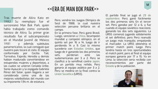 <<ERADEMANBOKPARK>>
Tras muerte de Akira Kato en
1982. Su reemplazo fue el
surcoreano Man Bok Park, quien
había trabajado como comando
técnico de Akira. Su primer gran
resultado fue el subcampeonato
en el Mundial Juvenil de México
1981 y además subtítulos
panamericanos, la cual consiguió que
nuestro país tocará el cielo. El equipo
conformado por Cecilia Tait,
Torrealva, Fajardo, Heredia y demás
habían madurado convirtiéndose en
estupendas mujeres y deportistas, a
las cuales se unieron Cenaida Uribe,
Sonia Ayaucán y la espigada Gabriela
Pérez del Solar, quien llegaría a ser
considerada como una de las
mejores voleibolistas del mundo con
su imponente 1.94 m. de estatura.
Pero, vendría los Juegos Olímpico de
Seúl de 1988, la cual nuestra
selección peruana brillaría en el
campo.
En la primera fase, Perú ganó Brasil.
Luego, vencieron a China, bicampeón
mundial y campeón olímpico, en el
quinto set por 16 a 14, luego de ir
perdiendo 14 a 9. Casi lo mismo
sucedería con Estados Unidos, que
luego de ir ganando los dos primeros
sets, perderían ante las
sudamericanas por 3 a 2. Perú se
clasificó a la semifinal contra Japón.
En un partido muy reñido, Perú
ganaría al equipo asiático por 3 a 2.
Perú se mediría en la final contra la
Unión Soviética (URSS).
El partido final se jugó el 29 de
septiembre. Perú ganó fácilmente
los dos primeros sets En el tercer
set, Perú ganaba por 12 a 6, y fue
cuando el equipo soviético reaccionó,
ganando los dos sets siguientes. La
URSS comenzó jugando sólidamente
el set definitivo, pero Perú reanudó
un juego más tranquilo, empatando
el marcador. La URSS obtendría el
primer match point, luego Perú
tendría hasta en tres oportunidades
el match point, pero al final el equipo
europeo ganaría por 17 a 15. Ya en
Lima, la selección sería recibida con
reconocimientos por parte del
Estado y de la población.
M
 