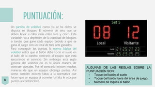 PUNTUACIÓN:
Un partido de voleibol, como ya se ha dicho, se
disputa en bloques. El número de sets que se
deben llevar a cabo varía entre tres y cinco. Esta
variación va a depender de la cantidad de bloques
o tandas que gane cada equipo debido a que se
gana el juego con un total de tres sets ganados.
Para conseguir los puntos, la norma básica del
voleibol indica que el balón debe tocar el suelo en
el lado de la cancha contrario al equipo que está
ejecutando el servicio. Sin embargo esta regla
general del voleibol no es la única manera de
contraer puntajes. Por el contrario existen muchas
maneras de que un equipo obtenga puntos. Así
como también existen faltas a la normativa que
hacen que un equipo, al cometer la falta, le otorgue
puntos al contrincante.
ALGUNAS DE LAS REGLAS SOBRE LA
PUNTUACIÓN SON:
- Toque del balón al suelo
- Toque del balón fuera del área de juego.
- Número de toques al balón
K
 