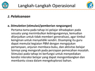 2. Pelaksanaan
a. Stimulation (stimulasi/pemberian rangsangan)
Pertama-tama pada tahap ini pelajar dihadapkan pada
sesuatu yang menimbulkan kebingungannya, kemudian
dilanjutkan untuk tidak memberi generalisasi, agar timbul
keinginan untuk menyelidiki sendiri. Disamping itu guru
dapat memulai kegiatan PBM dengan mengajukan
pertanyaan, anjuran membaca buku, dan aktivitas belajar
lainnya yang mengarah pada persiapan pemecahan masalah.
Stimulasi pada tahap ini berfungsi untuk menyediakan
kondisi interaksi belajar yang dapat mengembangkan dan
membantu siswa dalam mengeksplorasi bahan.
Langkah-Langkah Operasional
 