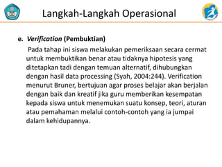 e. Verification (Pembuktian)
Pada tahap ini siswa melakukan pemeriksaan secara cermat
untuk membuktikan benar atau tidaknya hipotesis yang
ditetapkan tadi dengan temuan alternatif, dihubungkan
dengan hasil data processing (Syah, 2004:244). Verification
menurut Bruner, bertujuan agar proses belajar akan berjalan
dengan baik dan kreatif jika guru memberikan kesempatan
kepada siswa untuk menemukan suatu konsep, teori, aturan
atau pemahaman melalui contoh-contoh yang ia jumpai
dalam kehidupannya.
Langkah-Langkah Operasional
 