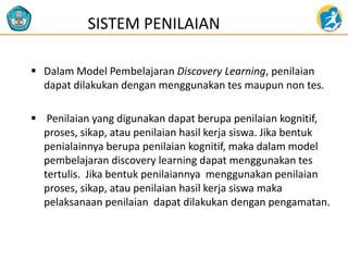  Dalam Model Pembelajaran Discovery Learning, penilaian
dapat dilakukan dengan menggunakan tes maupun non tes.
 Penilaian yang digunakan dapat berupa penilaian kognitif,
proses, sikap, atau penilaian hasil kerja siswa. Jika bentuk
penialainnya berupa penilaian kognitif, maka dalam model
pembelajaran discovery learning dapat menggunakan tes
tertulis. Jika bentuk penilaiannya menggunakan penilaian
proses, sikap, atau penilaian hasil kerja siswa maka
pelaksanaan penilaian dapat dilakukan dengan pengamatan.
SISTEM PENILAIAN
 