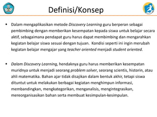  Dalam mengaplikasikan metode Discovery Learning guru berperan sebagai
pembimbing dengan memberikan kesempatan kepada siswa untuk belajar secara
aktif, sebagaimana pendapat guru harus dapat membimbing dan mengarahkan
kegiatan belajar siswa sesuai dengan tujuan. Kondisi seperti ini ingin merubah
kegiatan belajar mengajar yang teacher oriented menjadi student oriented.
 Dalam Discovery Learning, hendaknya guru harus memberikan kesempatan
muridnya untuk menjadi seorang problem solver, seorang scientis, historin, atau
ahli matematika. Bahan ajar tidak disajikan dalam bentuk akhir, tetapi siswa
dituntut untuk melakukan berbagai kegiatan menghimpun informasi,
membandingkan, mengkategorikan, menganalisis, mengintegrasikan,
mereorganisasikan bahan serta membuat kesimpulan-kesimpulan.
Definisi/Konsep
 