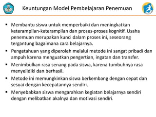  Membantu siswa untuk memperbaiki dan meningkatkan
keterampilan-keterampilan dan proses-proses kognitif. Usaha
penemuan merupakan kunci dalam proses ini, seseorang
tergantung bagaimana cara belajarnya.
 Pengetahuan yang diperoleh melalui metode ini sangat pribadi dan
ampuh karena menguatkan pengertian, ingatan dan transfer.
 Menimbulkan rasa senang pada siswa, karena tumbuhnya rasa
menyelidiki dan berhasil.
 Metode ini memungkinkan siswa berkembang dengan cepat dan
sesuai dengan kecepatannya sendiri.
 Menyebabkan siswa mengarahkan kegiatan belajarnya sendiri
dengan melibatkan akalnya dan motivasi sendiri.
Keuntungan Model Pembelajaran Penemuan
 