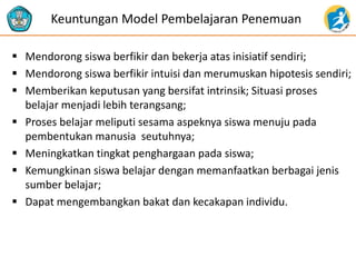  Mendorong siswa berfikir dan bekerja atas inisiatif sendiri;
 Mendorong siswa berfikir intuisi dan merumuskan hipotesis sendiri;
 Memberikan keputusan yang bersifat intrinsik; Situasi proses
belajar menjadi lebih terangsang;
 Proses belajar meliputi sesama aspeknya siswa menuju pada
pembentukan manusia seutuhnya;
 Meningkatkan tingkat penghargaan pada siswa;
 Kemungkinan siswa belajar dengan memanfaatkan berbagai jenis
sumber belajar;
 Dapat mengembangkan bakat dan kecakapan individu.
Keuntungan Model Pembelajaran Penemuan
 