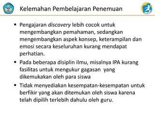 Pengajaran discovery lebih cocok untuk
mengembangkan pemahaman, sedangkan
mengembangkan aspek konsep, keterampilan dan
emosi secara keseluruhan kurang mendapat
perhatian.
 Pada beberapa disiplin ilmu, misalnya IPA kurang
fasilitas untuk mengukur gagasan yang
dikemukakan oleh para siswa
 Tidak menyediakan kesempatan-kesempatan untuk
berfikir yang akan ditemukan oleh siswa karena
telah dipilih terlebih dahulu oleh guru.
Kelemahan Pembelajaran Penemuan
 