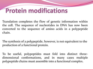Translation completes the flow of genetic information within
the cell. The sequence of nucleotides in DNA has now been
converted to the sequence of amino acids in a polypeptide
chain.
The synthesis of a polypeptide, however, is not equivalent to the
production of a functional protein.
To be useful, polypeptides must fold into distinct three-
dimensional conformations, and in many cases multiple
polypeptide chains must assemble into a functional complex.
 