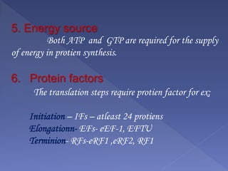 5. Energy source
Both ATP and GTP are required for the supply
of energy in protien synthesis.
6. Protein factors
The translation steps require protien factor for ex;
Initiation – IFs – atleast 24 protiens
Elongationn- EFs- eEF-1, EFTU
Terminion- RFs-eRF1 ,eRF2, RF1
 