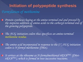 Formylation of methionine
Protein syntheses beging at the amino terminal end and proceed by
the stepwise addition of amino acids to the carboxyl-terminal end of
the growing polypeptide.
The AUG initiation codon thus specifices an amino-terminal
methionine residue.
The amino acid incorporated in response to the (5’) AUG initiation
codon is N-formyl-methionine (fMet).
It arrives at the ribosome as N-formylmethionyl-tRNAfMet (fMet-
tRNAfMet), which is formed in two successive reactions.
 