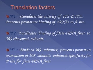 IF1 : stimulates the activity of IF2 & IF3..
Prevents premature binding of tRNAs to A site..
IF2 : Facilitates binding of fMet-tRNA fmet to
30S ribosomal subunit.
IF3 : Binds to 30S subunits; prevents premature
association of 50S subunit; enhances specificity for
P-site for fmet-tRNA fmet
 
