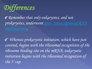 Differences
Remember that only eukaryotes, and not
prokaryotes, underwent post- transcriptional RNA
modifications.
Whereas prokaryotic initiation, which have just
covered, begins with the ribosomal recognition of the
ribosome binding site on the mRNA, eukaryotic
initiation begins with the ribosomal recognition of
the 5' cap.
 