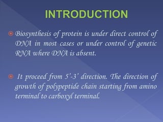  Biosynthesis of protein is under direct control of
DNA in most cases or under control of genetic
RNA where DNA is absent.
 It proceed from 5’-3’ direction. The direction of
growth of polypeptide chain starting from amino
terminal to carboxyl terminal.
 