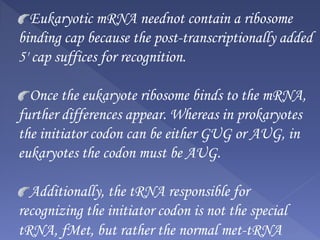 Eukaryotic mRNA neednot contain a ribosome
binding cap because the post-transcriptionally added
5' cap suffices for recognition.
Once the eukaryote ribosome binds to the mRNA,
further differences appear. Whereas in prokaryotes
the initiator codon can be either GUG or AUG, in
eukaryotes the codon must be AUG.
Additionally, the tRNA responsible for
recognizing the initiator codon is not the special
tRNA, fMet, but rather the normal met-tRNA
 