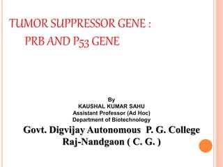 TUMOR SUPPRESSOR GENE :
PRB AND P53 GENE
By
KAUSHAL KUMAR SAHU
Assistant Professor (Ad Hoc)
Department of Biotechnology
Govt. Digvijay Autonomous P. G. College
Raj-Nandgaon ( C. G. )
 