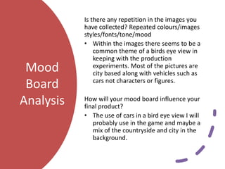 Mood
Board
Analysis
Is there any repetition in the images you
have collected? Repeated colours/images
styles/fonts/tone/mood
• Within the images there seems to be a
common theme of a birds eye view in
keeping with the production
experiments. Most of the pictures are
city based along with vehicles such as
cars not characters or figures.
How will your mood board influence your
final product?
• The use of cars in a bird eye view I will
probably use in the game and maybe a
mix of the countryside and city in the
background.
 