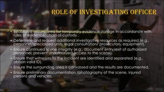 ROLE OF INVESTIGATING OFFICER
• Establish a secure area for temporary evidence storage in accordance with
rules of evidence/chain of custody .
• Determine and request additional investigative resources as required (e.g.,
personnel/specialized units, legal consultation/ prosecutors, equipment).
• Ensure continued scene integrity (e.g., document entry/exit of authorized
personnel, prevent unauthorized access to the scene).
• Ensure that witnesses to the incident are identified and separated (e.g.,
obtain valid ID).
• Ensure the surrounding area is canvassed and the results are documented.
• Ensure preliminary documentation /photography of the scene, injured
persons and vehicles.
 
