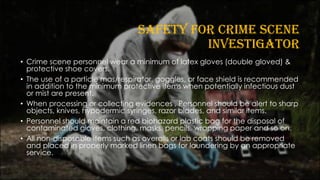SAFETY FOR CRIME SCENE
INVESTIGATOR
• Crime scene personnel wear a minimum of latex gloves (double gloved) &
protective shoe covers.
• The use of a particle mas/respirator, goggles, or face shield is recommended
in addition to the minimum protective items when potentially infectious dust
or mist are present.
• When processing or collecting evidences , Personnel should be alert to sharp
objects, knives, hypodermic syringes, razor blades, and similar items.
• Personnel should maintain a red biohazard plastic bag for the disposal of
contaminated gloves, clothing, masks, pencils, wrapping paper and so on.
• All non-disposable items such as overalls or lab coats should be removed
and placed in properly marked linen bags for laundering by an appropriate
service.
 