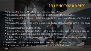 (3) PHOTOGRAPHY
• Photograph the the most fragile area of the crime scene first.
• Photograph all stages of the crime scene investigation including discoveries.
• Photograph are the evidence in detail and include a scale, the photographer’s initials and
the date.
• Photograph the interior crime scene in an overall and overlapping series using a wide angle
lens.
• Photograph important evidence twice.
• A medium distance photograph that shows the evidence and its position to other evidence
• A close up photograph that includes a scale and fills the frame.
• The following is the basic equipment needed for photographic documentation of
crime scene:
1.Camera (35 mm is the most common type) 2.Normal lens (50 to 60 mm)
3.Wide angle lens (28 to 35 mm) 4.Electronic flash with cord
5.Tripod
 