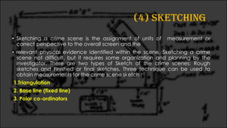 (4) SKETCHING
• Sketching a crime scene is the assignment of units of measurement or
correct perspective to the overall screen and the
• relevant physical evidence identified within the scene. Sketching a crime
scene not difficult, but it requires some organization and planning by the
investigator. There are two types of Sketch of the crime scenes: Rough
sketches and Finished or final sketches. Three technique can be used to
obtain measurements for the crime scene sketch :
1.Triangulation
2. Base line (fixed line)
3. Polar co-ordinators
 
