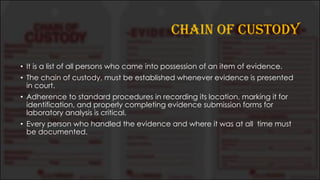 CHAIN OF CUSTODY
• It is a list of all persons who came into possession of an item of evidence.
• The chain of custody, must be established whenever evidence is presented
in court.
• Adherence to standard procedures in recording its location, marking it for
identification, and properly completing evidence submission forms for
laboratory analysis is critical.
• Every person who handled the evidence and where it was at all time must
be documented.
 