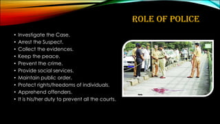 ROLE OF POLICE
• Investigate the Case.
• Arrest the Suspect.
• Collect the evidences.
• Keep the peace.
• Prevent the crime.
• Provide social services.
• Maintain public order.
• Protect rights/freedoms of individuals.
• Apprehend offenders.
• It is his/her duty to prevent all the courts.
 