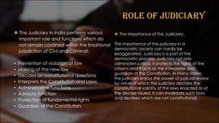 ROLE OF JUDICIARY
❖ The Judiciary in India performs various
important role and functions which do
not remain confined within the traditional
jurisdiction of Civil and Criminal:
• Prevention of violation of law
• Making of the new law
• Decides on constitutional questions
• Interprets the Constitution and Laws
• Administrative functions
• Advisory function
• Protection of fundamental rights
• Guardian of the Constitution
❖ The importance of the Judiciary:
The importance of the judiciary in a
democratic society can hardly be
exaggerated. Judiciary is a part of the
democratic process. Judiciary not only
administers justice, it protects the rights of the
citizens and it acts as the interpreter and
guardian of the Constitution. In many states,
the judiciary enjoys the power of judicial review
by virtue of which the judiciary decides the
constitutional validity of the laws enacted or of
the decree issued. It can invalidate such laws
and decrees which are not constitutional.
 