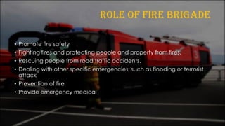 ROLE OF FIRE BRIGADE
• Promote fire safety
• Fighting fires and protecting people and property from fires.
• Rescuing people from road traffic accidents.
• Dealing with other specific emergencies, such as flooding or terrorist
attack
• Prevention of fire
• Provide emergency medical
 
