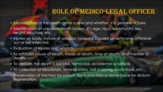 ROLE OF MEDICO-LEGAL OFFICER
• Identification of the death crime scene and whether it is genuine or fake.
• Identification of unknown death bodies, it’s age, race, community, sex,
height, structure, etc.
• Injuries on body, nature of weapon involved, caused by defensive, offensive
act or self-inflected.
• Evaluation of injuries and wounds.
• To establish cause of death, mode of death, time of death, and manner of
death.
• To decide, the death is suicidal, homicidal, accidental or natural.
• To collection of bloodstain, seminal stains, nail scarping, body fluids, etc.
• Preservation of trachea for carbon soots and tibia or femur bone for diatom
examination.
 
