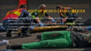 ROLE OF MEDICO-LEGAL OFFICER
• To provide symptoms of poisoning and nature of poison consumed by the
deceased.
• Collection of blood for DNA and blood grouping, hair as specimen samples.
• To establish linkage between human organ whether belongs to the same
individual.
 