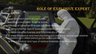 ROLE OF EXPLOSIVE EXPERT
• Type and mechanism of Live bomb.
• Handling a live bomb at crime scene.
• Diffusion of a live bomb as per standard measures.
• To determine the type of explosive material used in device.
• To ascertain effectiveness and fatal intensity of bomb.
• To know the source and manufacturing process of the device and whether
prepared by a skilled person or non-skilled person.
• To find out nature and type of residue materials of an explosives.
 