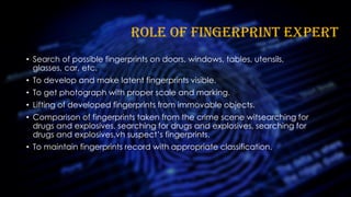 ROLE OF FINGERPRINT EXPERT
• Search of possible fingerprints on doors, windows, tables, utensils,
glasses, car, etc.
• To develop and make latent fingerprints visible.
• To get photograph with proper scale and marking.
• Lifting of developed fingerprints from immovable objects.
• Comparison of fingerprints taken from the crime scene witsearching for
drugs and explosives, searching for drugs and explosives, searching for
drugs and explosives,vh suspect’s fingerprints.
• To maintain fingerprints record with appropriate classification.
 