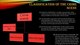 CLASSIFICATION OF THE CRIME
SCENE
❑ Using this classification, a single macroscopic crime
scene such as a house may actually be composed of
many smaller or microscopic crime scenes.
❑ For example, a gunshot victim's body dumped in a
field represents the following crime scenes within the
overall crime scene of the field: the body, the body's
wounds, and the ground around the body.
❑ The microscopic classification of the scene is more
focused on the specific types of physical evidence
found in the macroscopic crime scenes.
❑ Using the previous example, the
microscopic crime scenes are
the trace evidence on the body,
the gunshot residue around the
wound, and the tire tread marks
in the ground next to the body.
 