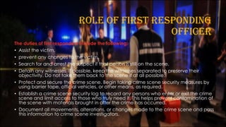 ROLE OF FIRST RESPONDING
OFFICER
The duties of first responders include the following:
• Assist the victim.
• prevent any changes to the victim.
• Search for and arrest the suspect if that person is still on the scene.
• Detain any witnesses. If possible, keep the witnesses separated to preserve their
objectivity. Do not take them back to the scene if at all possible.
• Protect and secure the crime scene. Begin taking crime scene security measures by
using barrier tape, official vehicles, or other means, as required.
• Establish a crime scene security log to record any persons who enter or exit the crime
scene and limit access to those who truly need it. This helps prevent contamination of
the scene with materials brought in after the crime has occurred.
• Document all movements, alterations, or changes made to the crime scene and pass
this information to crime scene investigators.
 