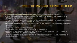 ROLE OF INVESTIGATING OFFICER
• Converse with the first responder(s) regarding observations/activities
• Evaluate safety issues that may affect all personnel entering the scene(s) (e.g.,
blood-borne pathogens , hazards).
• Evaluate search and seizure issues to determine the necessity of obtaining consent
to search and/or obtain a search warrant.
• Evaluate and establish a path of entry/exit to the scene to be utilized by authorized
personnel.
• Evaluate initial scene boundaries .
• Determine the number/size of scene(s) and prioritize.
• Establish a secure area within close proximity to the scene(s) for the purpose of
consultation and equipment staging.
• If multiple scenes exist, establish and maintain communication with personnel at
those locations
 