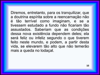 Diremos, entretanto, para os tranquilizar, que
a doutrina espírita sobre a reencarnação não
é tão terrível como imaginam, e se a
tivessem estudado a fundo não ficariam tão
assustados. Saberiam que as condições
dessa nova existência dependem deles; ela
será feliz ou infeliz segundo o que tiverem
feito neste mundo, e podem, a partir desta
vida, se elevarem tão alto que não temerão
mais a queda no lodaçal.
10
 