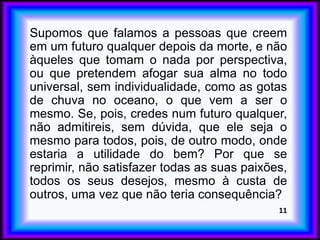 Supomos que falamos a pessoas que creem
em um futuro qualquer depois da morte, e não
àqueles que tomam o nada por perspectiva,
ou que pretendem afogar sua alma no todo
universal, sem individualidade, como as gotas
de chuva no oceano, o que vem a ser o
mesmo. Se, pois, credes num futuro qualquer,
não admitireis, sem dúvida, que ele seja o
mesmo para todos, pois, de outro modo, onde
estaria a utilidade do bem? Por que se
reprimir, não satisfazer todas as suas paixões,
todos os seus desejos, mesmo à custa de
outros, uma vez que não teria consequência?
11
 