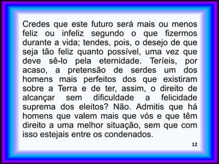 Credes que este futuro será mais ou menos
feliz ou infeliz segundo o que fizermos
durante a vida; tendes, pois, o desejo de que
seja tão feliz quanto possível, uma vez que
deve sê-lo pela eternidade. Teríeis, por
acaso, a pretensão de serdes um dos
homens mais perfeitos dos que existiram
sobre a Terra e de ter, assim, o direito de
alcançar sem dificuldade a felicidade
suprema dos eleitos? Não. Admitis que há
homens que valem mais que vós e que têm
direito a uma melhor situação, sem que com
isso estejais entre os condenados.
12
 
