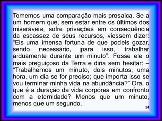 Tomemos uma comparação mais prosaica. Se a
um homem que, sem estar entre os últimos dos
miseráveis, sofre privações em consequência
da escassez de seus recursos, viessem dizer:
“Eis uma imensa fortuna de que podeis gozar,
sendo necessário, para isso, trabalhar
arduamente durante um minuto”. Fosse ele o
mais preguiçoso da Terra e diria sem hesitar: –
“Trabalhemos um minuto, dois minutos, uma
hora, um dia se for preciso; que importa isso se
vou terminar minha vida na abundância?” Ora, o
que é a duração da vida corpórea em confronto
com a eternidade? Menos que um minuto,
menos que um segundo. 14
 