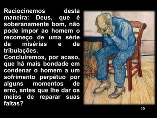 Raciocinemos desta
maneira: Deus, que é
soberanamente bom, não
pode impor ao homem o
recomeço de uma série
de misérias e de
tribulações.
Concluiremos, por acaso,
que há mais bondade em
condenar o homem a um
sofrimento perpétuo por
alguns momentos de
erro, antes que lhe dar os
meios de reparar suas
faltas?
15
 